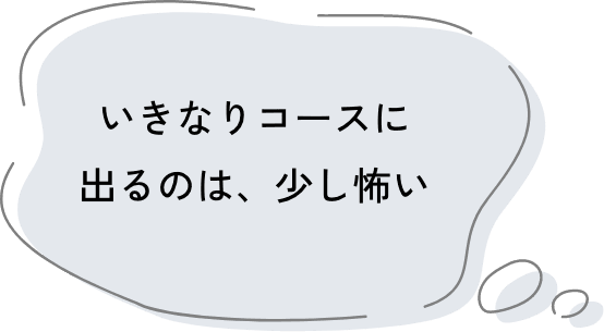 いきなりコースに出るのは、少し怖い