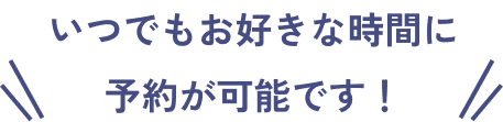 いつでもお好きな時間に 予約が可能です！